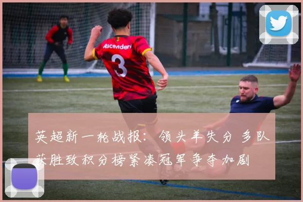 英超新一轮战报:领头羊失分 多队获胜致积分榜紧凑冠军争夺加剧