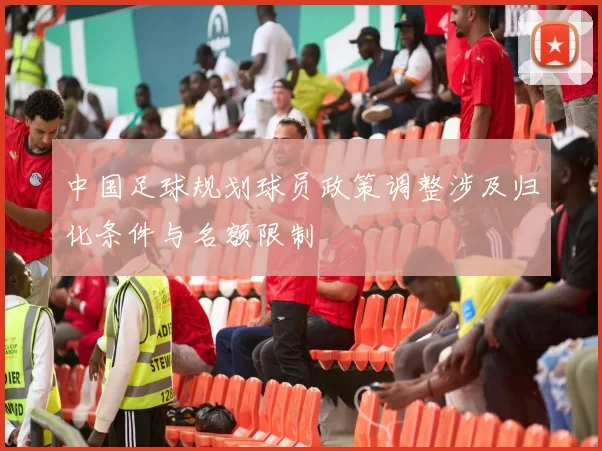 中国足球规划球员政策调整涉及归化条件与名额限制