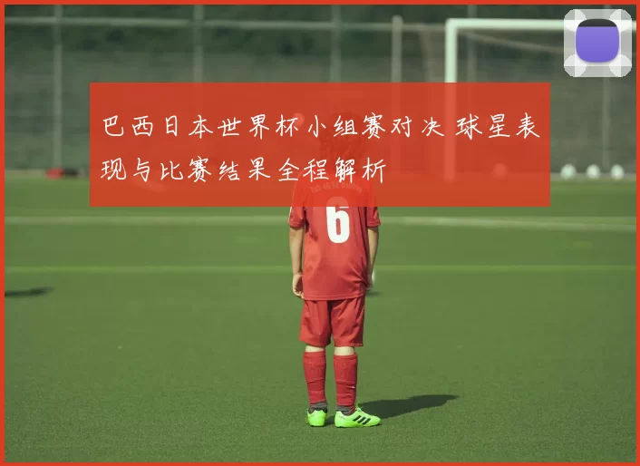 巴西日本世界杯小组赛对决 球星表现与比赛结果全程解析