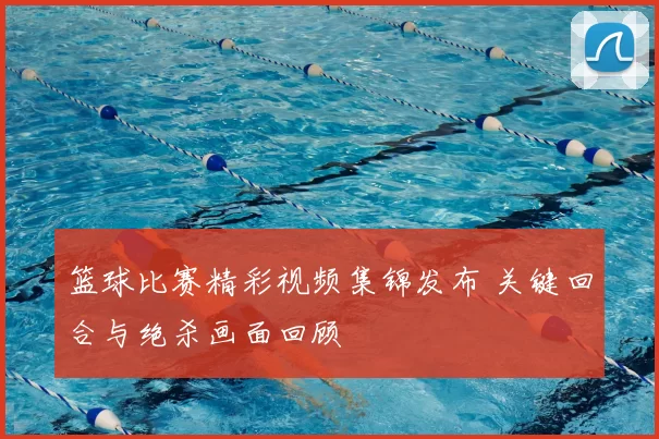 篮球比赛精彩视频集锦发布 关键回合与绝杀画面回顾