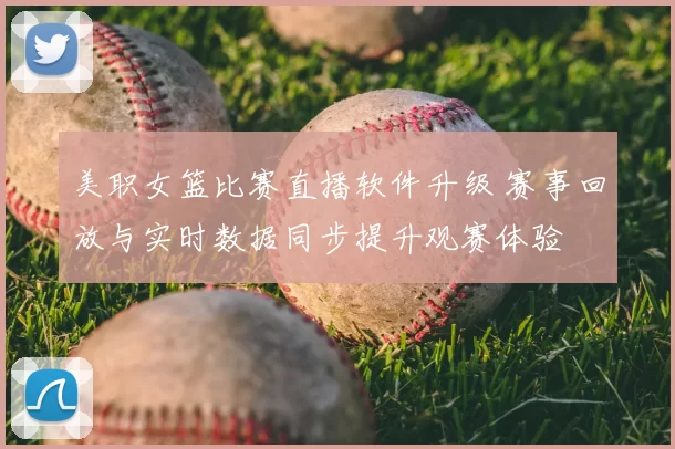 美职女篮比赛直播软件升级 赛事回放与实时数据同步提升观赛体验