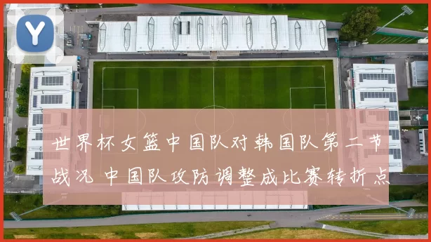 世界杯女篮中国队对韩国队第二节战况 中国队攻防调整成比赛转折点