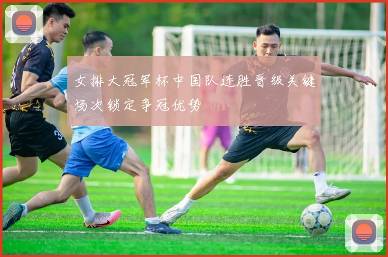 女排大冠军杯中国队连胜晋级关键场次锁定争冠优势