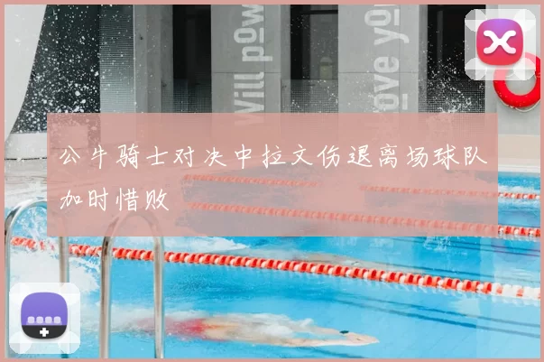 公牛骑士对决中拉文伤退离场球队加时惜败