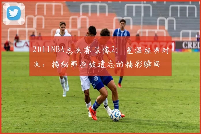 2011NBA总决赛录像2：重温经典对决，揭秘那些被遗忘的精彩瞬间