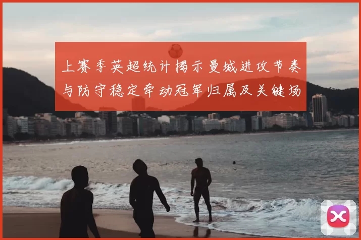 上赛季英超统计揭示曼城进攻节奏与防守稳定牵动冠军归属及关键场次表现