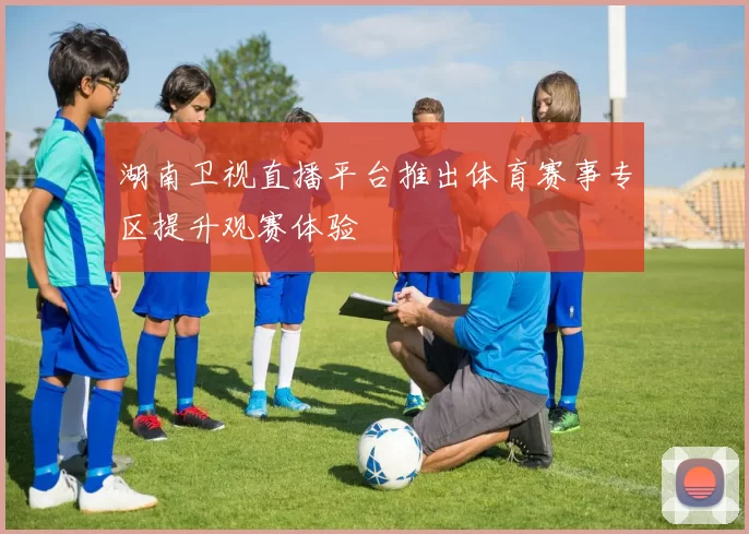 湖南卫视直播平台推出体育赛事专区提升观赛体验