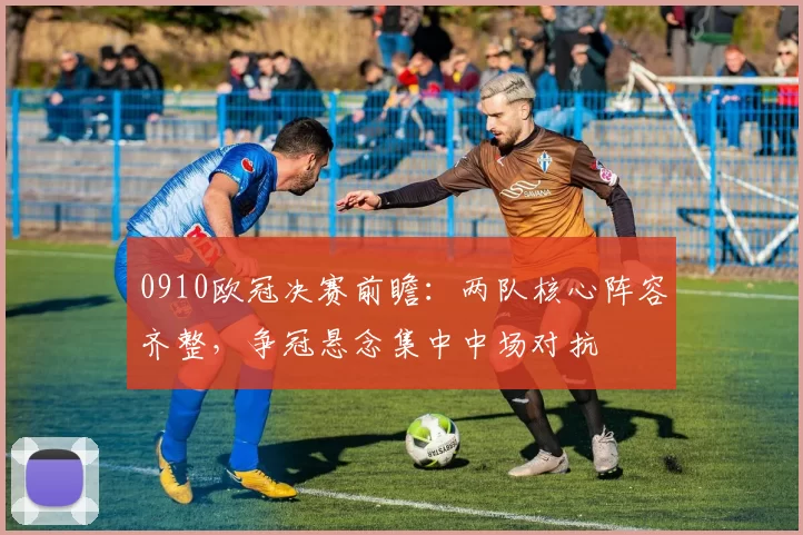 0910欧冠决赛前瞻:两队核心阵容齐整,争冠悬念集中中场对抗