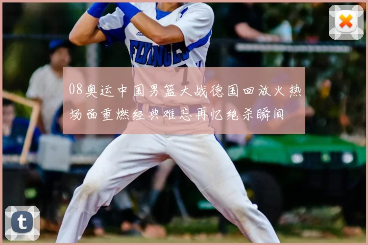 08奥运中国男篮大战德国回放火热场面重燃经典难忘再忆绝杀瞬间