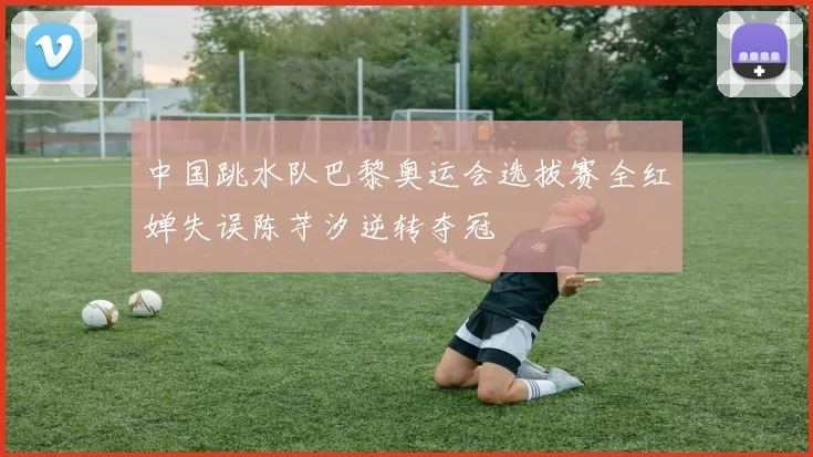 中国跳水队巴黎奥运会选拔赛全红婵失误陈芋汐逆转夺冠