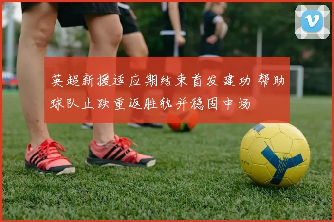 英超新援适应期结束首发建功 帮助球队止跌重返胜轨并稳固中场
