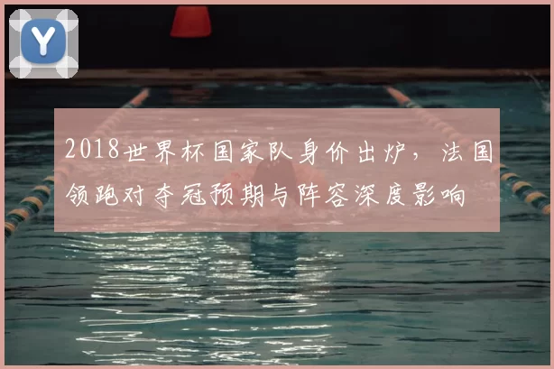 2018世界杯国家队身价出炉，法国领跑对夺冠预期与阵容深度影响