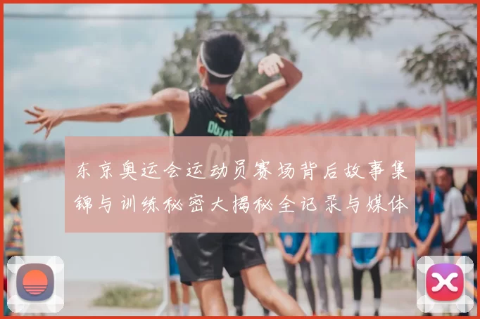 东京奥运会运动员赛场背后故事集锦与训练秘密大揭秘全记录与媒体互动