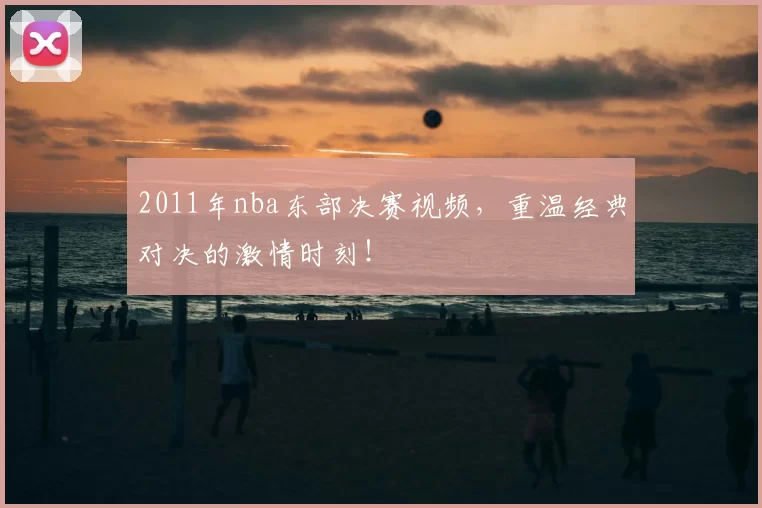 2011年nba东部决赛视频，重温经典对决的激情时刻！
