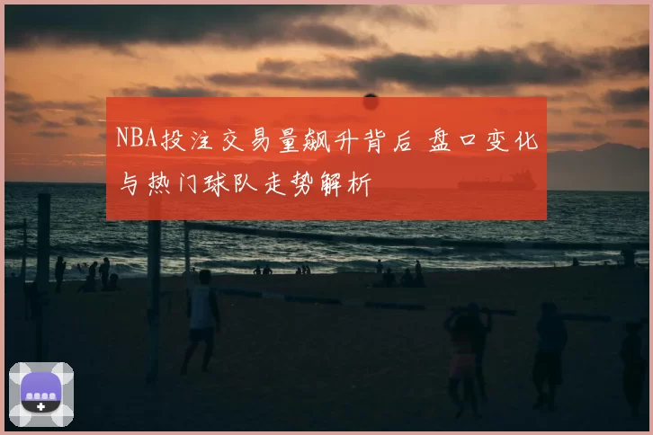 NBA投注交易量飙升背后 盘口变化与热门球队走势解析