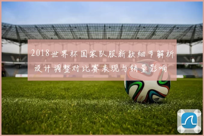 2018世界杯国家队服新款细节解析 设计调整对比赛表现与销量影响