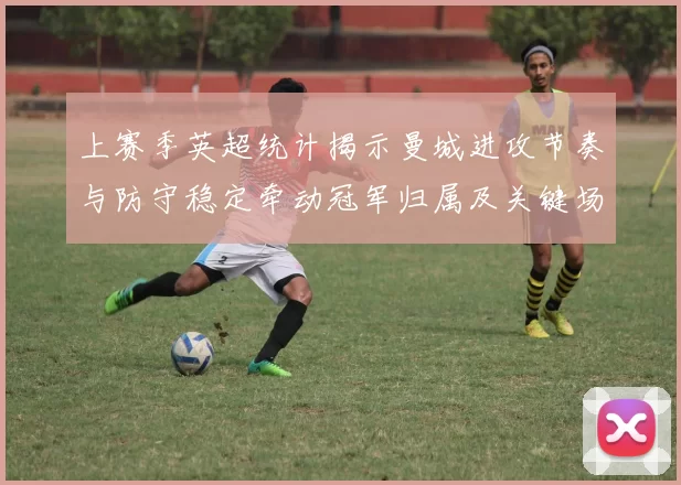 上赛季英超统计揭示曼城进攻节奏与防守稳定牵动冠军归属及关键场次表现