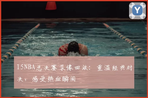 15NBA总决赛录像回放：重温经典对决，感受热血瞬间