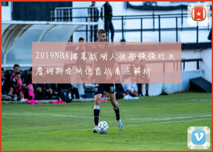 2019NBA揭幕战湖人快船强强对决 詹姆斯伦纳德首战看点解析