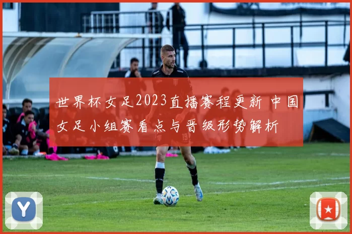 世界杯女足2023直播赛程更新 中国女足小组赛看点与晋级形势解析