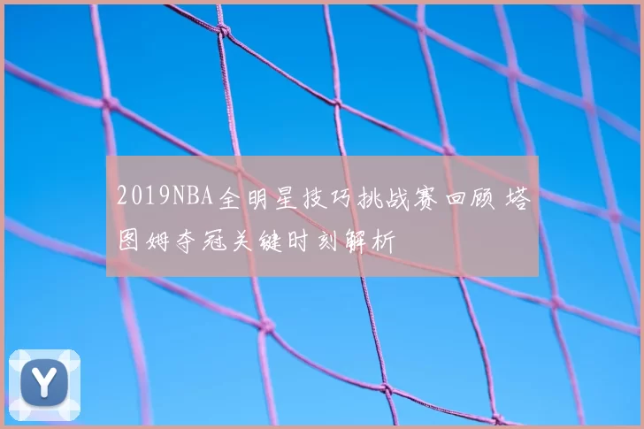 2019NBA全明星技巧挑战赛回顾 塔图姆夺冠关键时刻解析
