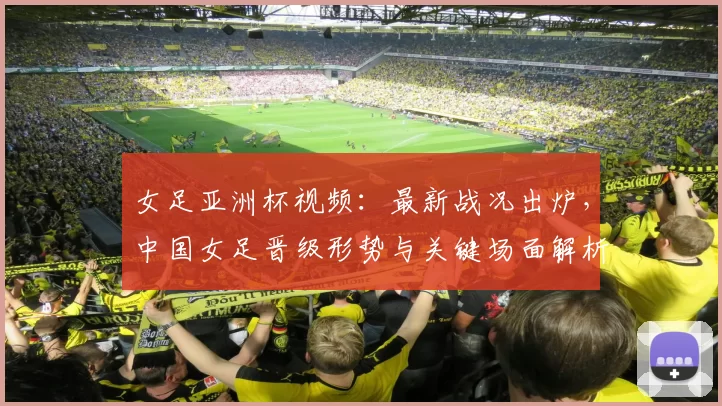 女足亚洲杯视频:最新战况出炉,中国女足晋级形势与关键场面解析