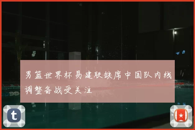 男篮世界杯易建联缺席中国队内线调整备战受关注