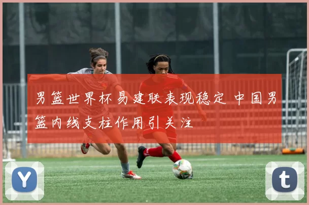 男篮世界杯易建联表现稳定 中国男篮内线支柱作用引关注