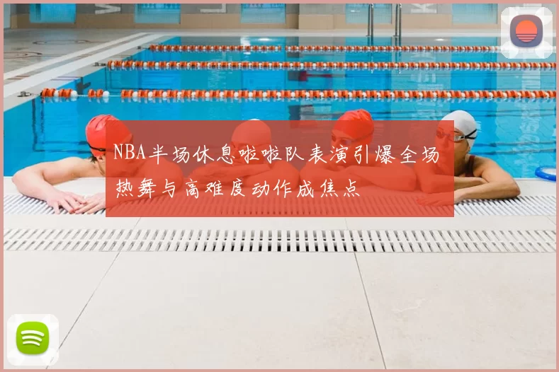 NBA半场休息啦啦队表演引爆全场 热舞与高难度动作成焦点