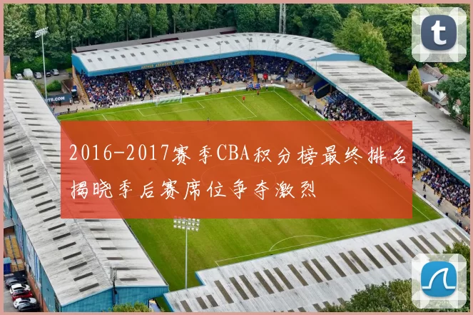 2016-2017赛季CBA积分榜最终排名揭晓季后赛席位争夺激烈