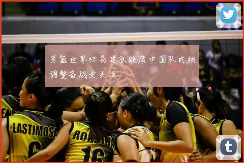 男篮世界杯易建联缺席中国队内线调整备战受关注
