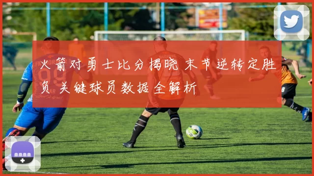 火箭对勇士比分揭晓 末节逆转定胜负 关键球员数据全解析