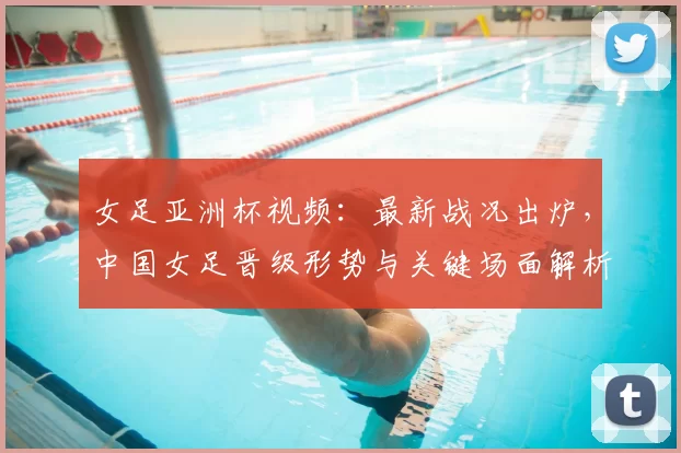 女足亚洲杯视频:最新战况出炉,中国女足晋级形势与关键场面解析