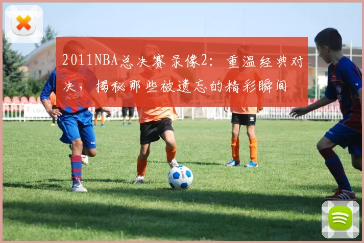 2011NBA总决赛录像2：重温经典对决，揭秘那些被遗忘的精彩瞬间