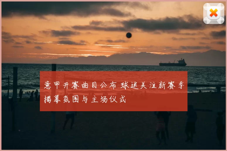 意甲开赛曲目公布 球迷关注新赛季揭幕氛围与主场仪式