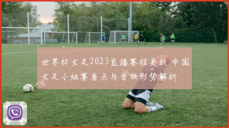 世界杯女足2023直播赛程更新 中国女足小组赛看点与晋级形势解析
