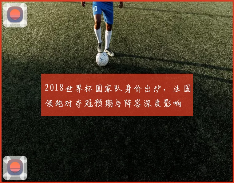 2018世界杯国家队身价出炉，法国领跑对夺冠预期与阵容深度影响
