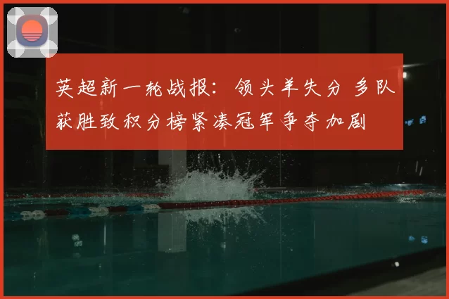 英超新一轮战报:领头羊失分 多队获胜致积分榜紧凑冠军争夺加剧