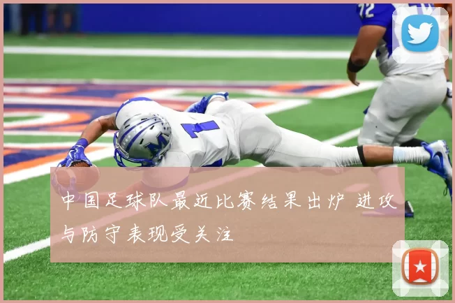 中国足球队最近比赛结果出炉 进攻与防守表现受关注