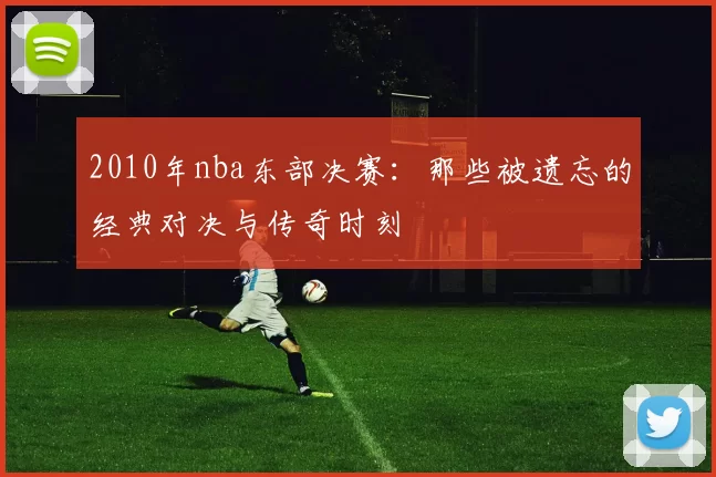2010年nba东部决赛：那些被遗忘的经典对决与传奇时刻