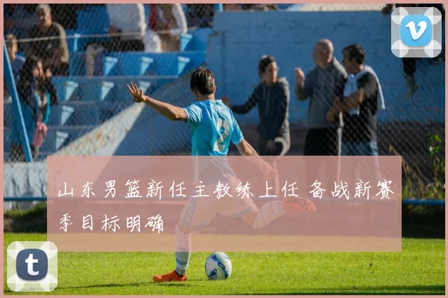 山东男篮新任主教练上任 备战新赛季目标明确