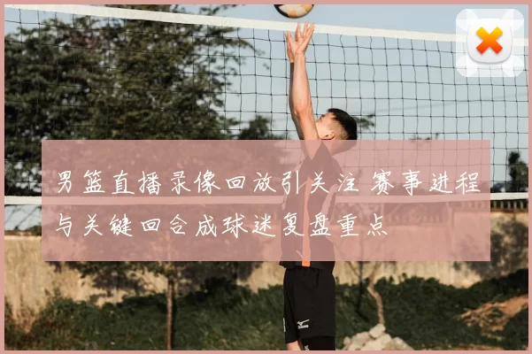 男篮直播录像回放引关注 赛事进程与关键回合成球迷复盘重点