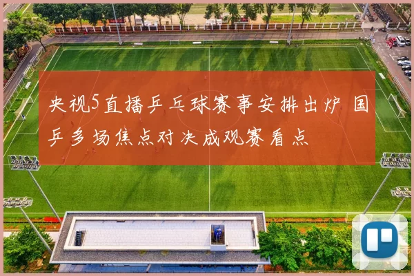 央视5直播乒乓球赛事安排出炉 国乒多场焦点对决成观赛看点