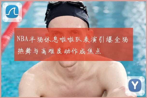 NBA半场休息啦啦队表演引爆全场 热舞与高难度动作成焦点