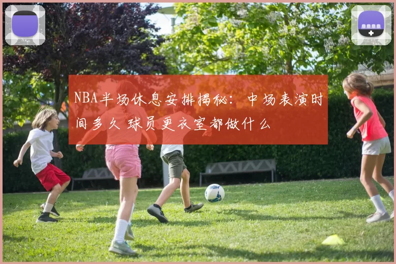 NBA半场休息安排揭秘：中场表演时间多久 球员更衣室都做什么