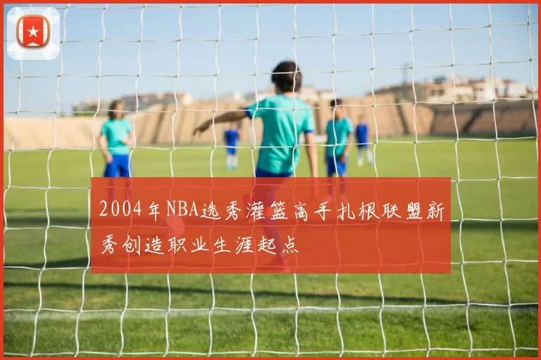 2004年NBA选秀灌篮高手扎根联盟新秀创造职业生涯起点