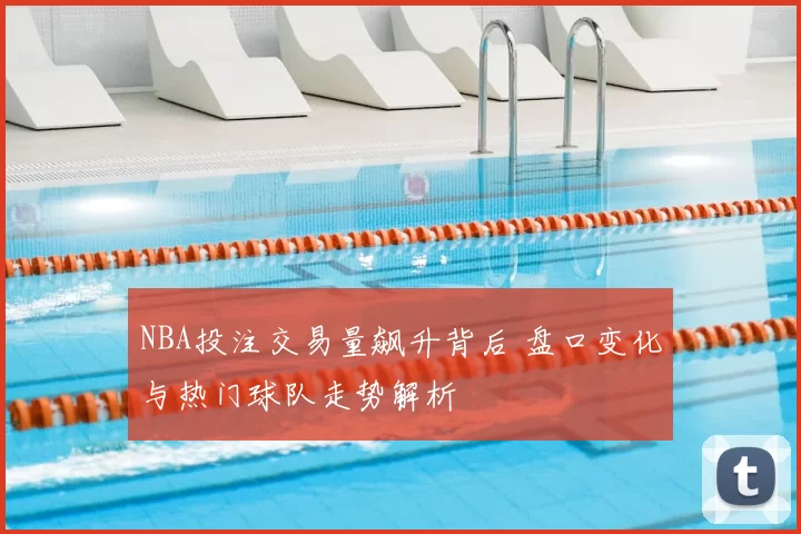 NBA投注交易量飙升背后 盘口变化与热门球队走势解析