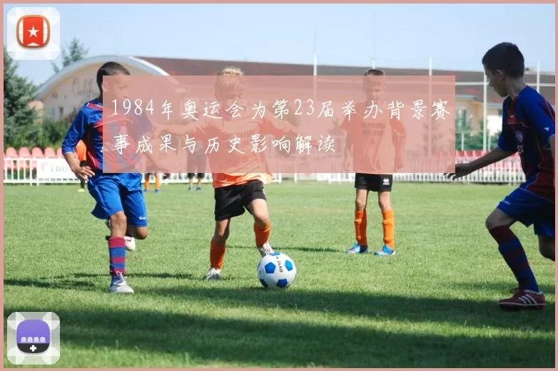 1984年奥运会为第23届举办背景赛事成果与历史影响解读