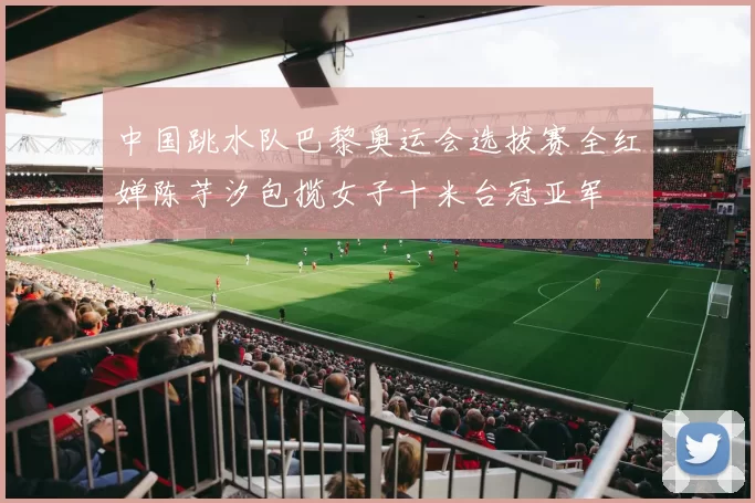 中国跳水队巴黎奥运会选拔赛全红婵陈芋汐包揽女子十米台冠亚军