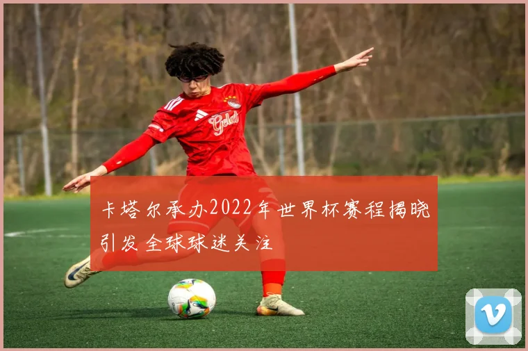 卡塔尔承办2022年世界杯赛程揭晓引发全球球迷关注